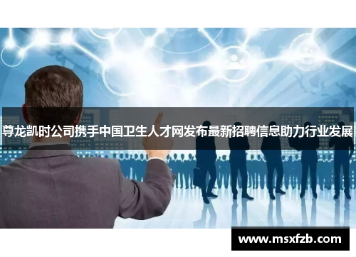 尊龙凯时公司携手中国卫生人才网发布最新招聘信息助力行业发展